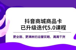 抖音商城商品卡·已升級迭代5.0課程：更全面、更清晰的運營攻略，滿滿干貨