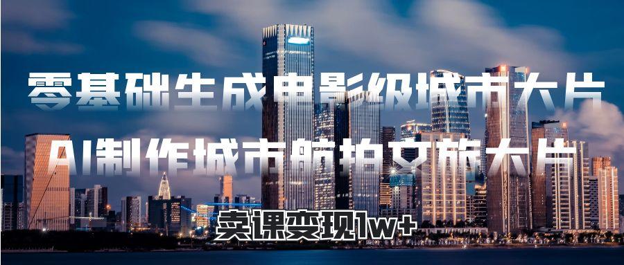 零基礎生成電影級城市大片，AI制作城市航拍文旅大片，賣課變現(xiàn)1w+