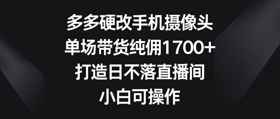 多多硬改手機攝像頭，單場帶貨純傭1700+，打造日不落直播間，小白可操作