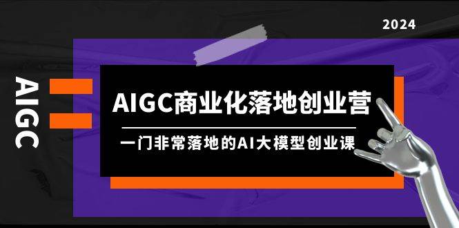 AIGC-商業(yè)化落地創(chuàng)業(yè)營，一門非常落地的AI大模型創(chuàng)業(yè)課（8節(jié)課+資料）