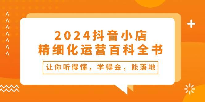 2024抖音小店-精細化運營百科全書：讓你聽得懂，學得會，能落地（34節課）